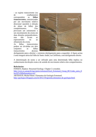 - ao regime transcorrente (ou
de cisalhamento)
correspondem as falhas
transcorrentes, caracterizadas
por um movimento relativo
direcional (paralelo à direção
do plano de falha) dos
compartimentos. Elas
provocam um estiramento e
um encurtamento da crosta em
duas direções perpendiculares,
mas não levam ao
espessamento ou ao
afinamento da crosta.
As falhas transcorrentes
podem ser divididas em dois
conjuntos: as falhas
transcorrentes dextrais
desligamento para a direita) e sinistrais (desligamento para a esquerda). A figura acima
é uma imagem aérea da Falha de Santo André, na Califórnia, com desligamento direito.
A determinação do nome a ser utilizado para uma determinada falha implica no
conhecimento da direção exata e do sentido do movimento relativo dos compartimentos.
Referências:
FOSSEN, Haakon. Structural Geology. Chapter 2 e-module.
http://www.rc.unesp.br/igce/petro/estrutural/Geol_Estrutural_Unesp_RC/Links_uteis_fi
les/02%20Deformation.swf.
ARTHAUD, Michel Henri. Elementos de Geologia Estrutural.
http://geologico.blogspot.com.br/2012/10/apostila-elementos-de-geologia.html.
 
