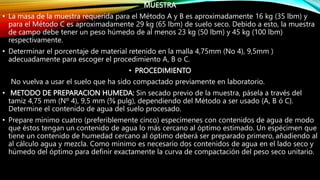 MUESTRA
• La masa de la muestra requerida para el Método A y B es aproximadamente 16 kg (35 lbm) y
para el Método C es aproximadamente 29 kg (65 lbm) de suelo seco. Debido a esto, la muestra
de campo debe tener un peso húmedo de al menos 23 kg (50 lbm) y 45 kg (100 lbm)
respectivamente.
• Determinar el porcentaje de material retenido en la malla 4,75mm (No 4), 9,5mm )
adecuadamente para escoger el procedimiento A, B o C.
• PROCEDIMIENTO
No vuelva a usar el suelo que ha sido compactado previamente en laboratorio.
• METODO DE PREPARACION HUMEDA: Sin secado previo de la muestra, pásela a través del
tamiz 4,75 mm (Nº 4), 9,5 mm (⅜ pulg), dependiendo del Método a ser usado (A, B ó C).
Determine el contenido de agua del suelo procesado.
• Prepare mínimo cuatro (preferiblemente cinco) especímenes con contenidos de agua de modo
que éstos tengan un contenido de agua lo más cercano al óptimo estimado. Un espécimen que
tiene un contenido de humedad cercano al óptimo deberá ser preparado primero, añadiendo al
al cálculo agua y mezcla. Como minimo es necesario dos contenidos de agua en el lado seco y
húmedo del óptimo para definir exactamente la curva de compactación del peso seco unitario.
 
