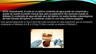• NOTA: Generalmente, el suelo en un óptimo contenido de agua puede ser comprimido y
quedar así cuando la presión manual cesa, pero se quebrará en dos secciones cuando es
doblada. En contenidos de agua del lado seco del óptimo, los suelos tienden a desintegrarse;
del lado húmedo del óptimo, se mantienen unidos en una masa cohesiva pegajosa.
Usar aproximadamente 2,3 kg (5 lbm) del suelo tamizado en cada espécimen que se compacta
empleando el Métodos A ó B; ó 5,9 kg (13 lbm) cuando se emplee el Método C.
 