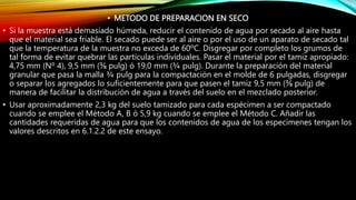 • METODO DE PREPARACION EN SECO
• Si la muestra está demasiado húmeda, reducir el contenido de agua por secado al aire hasta
que el material sea friable. El secado puede ser al aire o por el uso de un aparato de secado tal
que la temperatura de la muestra no exceda de 60ºC. Disgregar por completo los grumos de
tal forma de evitar quebrar las partículas individuales. Pasar el material por el tamiz apropiado:
4,75 mm (Nº 4), 9,5 mm (⅜ pulg) ó 19,0 mm (¾ pulg). Durante la preparación del material
granular que pasa la malla ¾ pulg para la compactación en el molde de 6 pulgadas, disgregar
o separar los agregados lo suficientemente para que pasen el tamiz 9,5 mm (⅜ pulg) de
manera de facilitar la distribución de agua a través del suelo en el mezclado posterior.
• Usar aproximadamente 2,3 kg del suelo tamizado para cada espécimen a ser compactado
cuando se emplee el Método A, B ó 5,9 kg cuando se emplee el Método C. Añadir las
cantidades requeridas de agua para que los contenidos de agua de los especímenes tengan los
valores descritos en 6.1.2.2 de este ensayo.
 