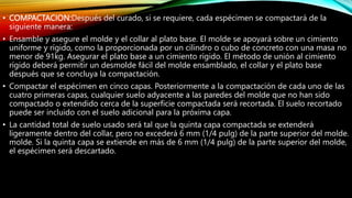 • COMPACTACION:Después del curado, si se requiere, cada espécimen se compactará de la
siguiente manera:
• Ensamble y asegure el molde y el collar al plato base. El molde se apoyará sobre un cimiento
uniforme y rígido, como la proporcionada por un cilindro o cubo de concreto con una masa no
menor de 91kg. Asegurar el plato base a un cimiento rígido. El método de unión al cimiento
rígido deberá permitir un desmolde fácil del molde ensamblado, el collar y el plato base
después que se concluya la compactación.
• Compactar el espécimen en cinco capas. Posteriormente a la compactación de cada uno de las
cuatro primeras capas, cualquier suelo adyacente a las paredes del molde que no han sido
compactado o extendido cerca de la superficie compactada será recortada. El suelo recortado
puede ser incluido con el suelo adicional para la próxima capa.
• La cantidad total de suelo usado será tal que la quinta capa compactada se extenderá
ligeramente dentro del collar, pero no excederá 6 mm (1/4 pulg) de la parte superior del molde.
molde. Si la quinta capa se extiende en más de 6 mm (1/4 pulg) de la parte superior del molde,
el espécimen será descartado.
 