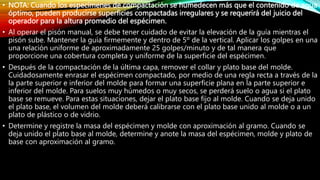 • NOTA: Cuando los especímenes de compactación se humedecen más que el contenido de agua
óptimo, pueden producirse superficies compactadas irregulares y se requerirá del juicio del
operador para la altura promedio del espécimen.
• Al operar el pisón manual, se debe tener cuidado de evitar la elevación de la guía mientras el
pisón sube. Mantener la guía firmemente y dentro de 5º de la vertical. Aplicar los golpes en una
una relación uniforme de aproximadamente 25 golpes/minuto y de tal manera que
proporcione una cobertura completa y uniforme de la superficie del espécimen.
• Después de la compactación de la última capa, remover el collar y plato base del molde.
Cuidadosamente enrasar el espécimen compactado, por medio de una regla recta a través de la
la parte superior e inferior del molde para formar una superficie plana en la parte superior e
inferior del molde. Para suelos muy húmedos o muy secos, se perderá suelo o agua si el plato
base se remueve. Para estas situaciones, dejar el plato base fijo al molde. Cuando se deja unido
el plato base, el volumen del molde deberá calibrarse con el plato base unido al molde o a un
plato de plástico o de vidrio.
• Determine y registre la masa del espécimen y molde con aproximación al gramo. Cuando se
deja unido el plato base al molde, determine y anote la masa del espécimen, molde y plato de
base con aproximación al gramo.
 