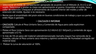 • PREPARACION DE APARATOS
• Seleccionar el molde de compactación apropiado de acuerdo con el Método (A, B ó C) a ser
usado. Determinar y anotar su masa con aproximación al gramo. Ensamblar el molde, base y
collar de extensión. Chequear el alineamiento de la pared interior del molde y collar de
extensión del molde. Ajustar si es necesario.
• Revise que el ensamblado del pisón este en buenas condiciones de trabajo y que sus partes no
estén flojas ó gastado.
• CALCULOS E INFORME
• CALCULOS: Calcule el Peso Unitario Seco y Contenido de Agua para cada espécimen
compactado.
• Plotee el Peso Unitario Seco con aproximación 0,2 kN/m3 (0,1 lbf/pie3) y contenido de agua
aproximado a 0,1%.
• Si más de 5% en peso del material sobredimensionado (tamaño mayor) fue removido de la
muestra, calcular el Peso unitario seco máximo y óptimo contenido de Humedad corregido del
material total.
• Plotear la curva de saturación al 100%.
 