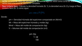 • NOTA: La curva de 100% de saturación se denomina algunas veces como curva de relación de
vacíos cero o la curva de saturación completa.
• Peso Unitario Seco.- Calcular la densidad húmeda (Ec 1), la densidad seca (Ec 2) y luego el Peso
Unitario Seco (Ec 3) como sigue:
Donde:
ρm = Densidad Húmeda del espécimen compactado en (M/m3)
Mt = Masa del espécimen húmedo y molde (kg)
Mmd = Masa del molde de compactación (kg)
V = Volumen del molde de compactación (m3)
pd= Pm
1+ W
100
pm= 1000 𝑥(
𝑀𝑡−𝑀𝑚𝑑
𝑉
)
 