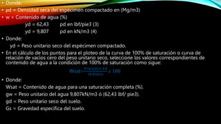 • Donde:
• ρd = Densidad seca del espécimen compactado en (Mg/m3)
• w = Contenido de agua (%)
yd = 62,43 pd en lbf/pie3 (3)
yd = 9,807 pd en kN/m3 (4)
• Donde:
yd = Peso unitario seco del espécimen compactado.
• En el cálculo de los puntos para el ploteo de la curva de 100% de saturación o curva de
relación de vacíos cero del peso unitario seco, seleccione los valores correspondientes de
contenido de agua a la condición de 100% de saturación como sigue:
Wsat=
𝑌 𝑤 𝐺𝑠 −𝑌𝑑
(𝑌𝑑)(𝐺𝑠)
𝑥 100
• Donde:
Wsat = Contenido de agua para una saturación completa (%).
gw = Peso unitario del agua 9,807kN/m3 ó (62,43 lbf/ pie3).
gd = Peso unitario seco del suelo.
Gs = Gravedad específica del suelo.
 