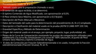 • INFORME: Reportar la siguiente información:
• Procedimiento usado (A, B o C).
• Método usado para la preparación (húmedo o seco).
• El contenido de agua recibida, si se determinó.
• El óptimo Contenido de Agua Modificado, con aproximación al 0,5%.
• El Peso Unitario Seco Máximo, con aproximación a 0,5 lb/pie3.
• Descripción del Pisón (Manual o Mecánico).
• Datos del tamizado del suelo para la determinación del procedimiento (A, B o C) empleado.
• Descripción o Clasificación del material usado en la prueba (ASTM D 2488-NTP 339.134).
• Gravedad Específica y Método de Determinación.
• Origen del material usado en el ensayo, por ejemplo, proyecto, lugar, profundidad, etc.
• Ploteo de la Curva de Compactación mostrando los puntos de compactación utilizados para
establecerla y la curva de compactación y la curva de 100% saturación, el punto de Peso
Unitario Seco Máximo y Optimo Contenido de Agua.
• El dato de Corrección por Fracción Sobredimensionada si es usado, incluyendo la fracción
sobredimensionada (Fracción Gruesa), Pc en %.
 