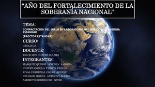 “AÑO DEL FORTALECIMIENTO DE LA
SOBERANÍA NACIONAL”
TEMA:
COMPACTACION DEL SUELO EN LABORATORIO UTILIZANDO UNA ENERGIA
ESTANDAR
(PROCTOR ESTANDAR)
CURSO:
GEOLOGIA
DOCENTE:
ERICK MAY CHAVEZ BULNES
INTEGRANTES:
MARQUEZ QUIROZ LINCOLN SAHONA
CHAVEZ ANGULO YERICO FABIAN
RIVAS CARDENAS OSCAR JUNIOR
CRUZADO HORNA ANTHONY ALEXIS
AMOROTO RODRIGUEZ DAVID
 