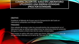 COMPACTACION DEL SUELO EN LABORATORIO
UTILIZANDO UNA ENERGIA ESTANDAR
(PROCTOR ESTANDAR)
OBJETIVO:
Establecer el Método de Ensayo para la Compactación del Suelo en
Laboratorio utilizando una Energía Estándar.
FINALIDAD:
Este método de ensayo cubre los procedimientos de compactación en el
laboratorio que se utilizan para determinar las relaciones entre el contenido
de agua y el peso unitario seco de los suelos compactados.
Este ensayo se aplica sólo para suelos que tienen 30% ó menos en peso de
sus partículas retenidas en el tamiz de 19,0 mm (¾” pulg).
 