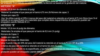 Se proporciona 3 métodos alternativos. El método usado debe ser indicado en las especificaciones del material a
ser ensayado. Si el método no está especificado, la elección se basará en la gradación del material.
METODO "A"
Molde: 101,6 mm de diámetro (4 pulg)
Material: Se emplea el que pasa por el tamiz 4,75 mm (N Número de capas: 3
Golpes por capa: 25
Uso: Se utiliza cuando el 20% ó menos del peso del material es retenido en el tamiz 4,75 mm Otros Usos: Si el
método no es especificado; los materiales que cumplen éstos requerimientos de grabación pueden ser
ensayados usando Método B ó C.
METODO "B"
Molde: 101,6 mm (4 pulg) de diámetro.
Materiales: Se emplea el que pasa por el tamiz de 9,5 mm (⅜ pulg).
Número de Capas: 3
Golpes por capa: 25
Manual de Ensayo de Materiales
Usos: Cuando más del 20% del peso del material es retenido en el tamiz 4,75 mm (Nº 4) y 20%
ó menos de peso del material es retenido en el tamiz 9,5 mm (⅜ pulg).
Otros Usos: Si el método no es especificado, y los materiales entran en los requerimientos de
gradación pueden ser ensayados usando Método C.
 