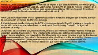 METODO "C"
Molde: 152,4mm (6 pulg) de diâmetro. Materiales: Se emplea el que pasa por el tamiz 19,0 mm (¾ pulg).
Número de Capas: 3. Golpes por Capa: 56. Uso: Cuando mas del 20% en peso del material se retiene en el
tamiz 9,5 mm (⅜ pulg) y menos de 30% en peso es retenido en el tamiz 19,0 mm (¾ pulg). El molde de
152,4 mm (6 pulg) de diámetro no será usado con los métodos A o B.
NOTA: Los resultados tienden a variar ligeramente cuando el material es ensayado con el mismo esfuerzo
de compactación en moldes de diferentes tamaños.
Si el espécimen de prueba contiene más de 5% en peso de un tamaño (fracción gruesa) y el material no
será incluido en la prueba se deben hacer correcciones al Peso Unitario y Contenido de Agua del
espécimen de ensayo.
En ingeniería se acostumbra usar, indistintamente, unidades que representan masa y fuerza a menos que
se realicen cálculos dinámicos ( F = m×a ). Tácitamente combina dos sistemas diferentes de unidades, es
decir un sistema absoluto y uno gravimetrito. Científicamente no se desea combinar el uso de dos sistemas
diferente en uno estándar. Este método de ensayo se elaboró utilizando unidades pulg-libra (sistema
gravimetrito) donde la libra (lbf) representa una unidad de fuerza. El uso de masa (lb m) es por
conveniencia de las unidades y no intentan establecer que su uso sea científicamente correcto.
 