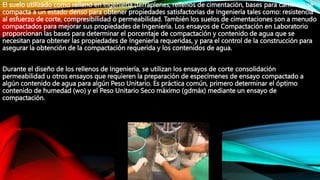 El suelo utilizado como relleno en Ingeniería (terraplenes, rellenos de cimentación, bases para caminos) se
compacta a un estado denso para obtener propiedades satisfactorias de Ingeniería tales como: resistencia
al esfuerzo de corte, compresibilidad ó permeabilidad. También los suelos de cimentaciones son a menudo
compactados para mejorar sus propiedades de Ingeniería. Los ensayos de Compactación en Laboratorio
proporcionan las bases para determinar el porcentaje de compactación y contenido de agua que se
necesitan para obtener las propiedades de Ingeniería requeridas, y para el control de la construcción para
asegurar la obtención de la compactación requerida y los contenidos de agua.
Durante el diseño de los rellenos de Ingeniería, se utilizan los ensayos de corte consolidación
permeabilidad u otros ensayos que requieren la preparación de especímenes de ensayo compactado a
algún contenido de agua para algún Peso Unitario. Es práctica común, primero determinar el óptimo
contenido de humedad (wo) y el Peso Unitario Seco máximo (gdmáx) mediante un ensayo de
compactación.
 