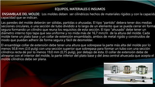 EQUIPOS, MATERIALES E INSUMOS
ENSAMBLAJE DEL MOLDE: Los moldes deben ser cilíndricos hechos de materiales rígidos y con la capacida
capacidad que se indican.
Las paredes del molde deberán ser sólidas, partidas o ahusadas. El tipo “partido” debera tener dos medias
secciones circulares, o una sección de tubo dividido a lo largo de un elemento que se pueda cerrar en forma
segura formando un cilindro que reuna los requisitos de esta sección. El tipo “ahusado” debe tener un
diámetro interno tipo tapa que sea uniforme y no mida más de 16,7 mm/m de la altura del molde. Cada
molde tiene un plato base y un collar de extensión ensamblado, ambos de metal rígido y construidos de
modo que puedan adherir de forma segura y fácil de desmoldar.
El ensamblaje collar de extensión debe tener una altura que sobrepase la parte más alta del molde por lo
menos 50,8 mm (2,0 pulg) con una sección superior que sobrepasa para formar un tubo con una sección
cilíndrica recta de por lo menos 19,0 mm (0,75 pulg), por debajo de ésta. El collar de extensión debe de
alinearse con el interior del molde, la parte inferior del plato base y del área central ahuecada que acepta el
molde cilíndrico debe ser plana.
 