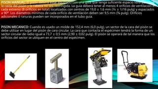 PISON MANUAL: El pisón deberá estar equipado con una guía que tenga suficiente espacio libre para que
la caída del pisón y la cabeza no sea restringida. La guía deberá tener al menos 4 orificios de ventilación en
cada extremo (8 orificios en total) localizados con centros de 19,0 ± 1,6 mm (¾ ± 1/16 pulg) y espaciados
a 90º. Los diámetros mínimos de cada orificio de ventilación deben ser 9,5 mm (⅜ pulg). Orificios
adicionales ó ranuras pueden ser incorporados en el tubo guía.
PISON MECANICO: Cuando es usado un molde de 152,4 mm (6,0 pulg), un sector de la cara del pisón se
debe utilizar en lugar del pisón de cara circular. La cara que contacta el espécimen tendrá la forma de un
sector circular de radio igual a 73,7 ± 0,5 mm (2,90 ± 0,02 pulg). El pisón se operará de tal manera que los
orificios del sector se ubiquen en el centro del espécimen.
 