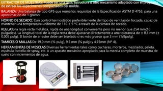 EXTRACTOR DE MUESTRAS: Puede ser una gata, estructura ú otro mecanismo adaptado con el propósito
de extraer los especímenes compactados del molde.
BALANZA: Una balanza de tipo GP5 que reúna los requisitos de la Especificación ASTM D 4753, para una
aproximación de 1 gramo.
HORNO DE SECADO: Con control termostático preferiblemente del tipo de ventilación forzada, capaz de
mantener una temperatura uniforme de 110 ± 5 ºC a través de la cámara de secado.
REGLA:Una regla recta metálica, rígida de una longitud conveniente pero no menor que 254 mm(10
pulgadas). La longitud total de la regla recta debe ajustarse directamente a una tolerancia de ± 0,1 mm (±
0,005 pulg). El borde de arrastre debe ser biselado si es más grueso que 3 mm (1/8pulg).
TAMICES O MALLAS:De 19,0 mm (¾ pulg), 9,5 mm (⅜ pulg) y 4,75mm (Nº 4),
HERRAMIENTAS DE MESCLAS:Diversas herramientas tales como cucharas, morteros, mezclador, paleta,
espátula, botella de spray, etc. ó un aparato mecánico apropiado para la mezcla completo de muestra de
suelo con incrementos de agua.
 