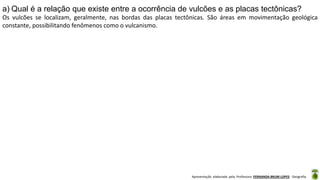 Apresentação elaborada pela Professora FERNANDA BRUM LOPES - Geografia
a) Qual é a relação que existe entre a ocorrência de vulcões e as placas tectônicas?
Os vulcões se localizam, geralmente, nas bordas das placas tectônicas. São áreas em movimentação geológica
constante, possibilitando fenômenos como o vulcanismo.
 