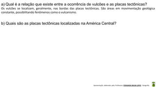 Apresentação elaborada pela Professora FERNANDA BRUM LOPES - Geografia
a) Qual é a relação que existe entre a ocorrência de vulcões e as placas tectônicas?
Os vulcões se localizam, geralmente, nas bordas das placas tectônicas. São áreas em movimentação geológica
constante, possibilitando fenômenos como o vulcanismo.
b) Quais são as placas tectônicas localizadas na América Central?
 