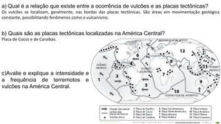 Apresentação elaborada pela Professora FERNANDA BRUM LOPES - Geografia
a) Qual é a relação que existe entre a ocorrência de vulcões e as placas tectônicas?
Os vulcões se localizam, geralmente, nas bordas das placas tectônicas. São áreas em movimentação geológica
constante, possibilitando fenômenos como o vulcanismo.
b) Quais são as placas tectônicas localizadas na América Central?
Placa de Cocos e de Caraíbas.
c)Avalie e explique a intensidade e
a frequência de terremotos e
vulcões na América Central.
 
