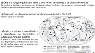 Apresentação elaborada pela Professora FERNANDA BRUM LOPES - Geografia
a) Qual é a relação que existe entre a ocorrência de vulcões e as placas tectônicas?
Os vulcões se localizam, geralmente, nas bordas das placas tectônicas. São áreas em movimentação geológica
constante, possibilitando fenômenos como o vulcanismo.
b) Quais são as placas tectônicas localizadas na América Central?
Placa de Cocos e de Caraíbas.
c)Avalie e explique a intensidade e
a frequência de terremotos e
vulcões na América Central.
A América Central está localizada em uma
área de grande intensidade sísmica, com cerca
de 80 vulcões ativos, pois se encontra nas
bordas de placas tectônicas.
 