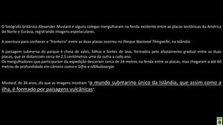 Apresentação elaborada pela Professora FERNANDA BRUM LOPES - Geografia
O fotógrafo britânico Alexander Mustard e alguns colegas mergulharam na fenda existente entre as placas tectônicas da América
do Norte e Eurásia, registrando imagens espetaculares.
A aventura para conhecer a “fronteira” entre as duas placas ocorreu no Parque Nacional Thingvellir, na Islândia.
A paisagem submersa do parque é cheia de vales, falhas e fontes de lava, formados pelo afastamento gradual entre as duas
placas, que se distanciam cerca de 2,5 centímetros uma da outra a cada ano.
Os mergulhadores que participaram da expedição desceram cerca de 24 metros na fenda entre as placas, mas chegaram a até 60
metros de profundidade em cânions como o Silfra e oNikulasargia.
Mustard, de 36 anos, diz que as imagens mostram “o mundo submarino único da Islândia, que assim como a
ilha, é formado por paisagens vulcânicas”.
 
