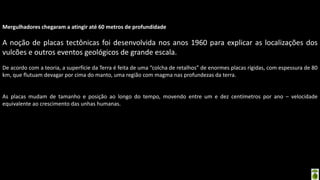 Apresentação elaborada pela Professora FERNANDA BRUM LOPES - Geografia
Mergulhadores chegaram a atingir até 60 metros de profundidade
A noção de placas tectônicas foi desenvolvida nos anos 1960 para explicar as localizações dos
vulcões e outros eventos geológicos de grande escala.
De acordo com a teoria, a superfície da Terra é feita de uma “colcha de retalhos” de enormes placas rígidas, com espessura de 80
km, que flutuam devagar por cima do manto, uma região com magma nas profundezas da terra.
As placas mudam de tamanho e posição ao longo do tempo, movendo entre um e dez centímetros por ano – velocidade
equivalente ao crescimento das unhas humanas.
 