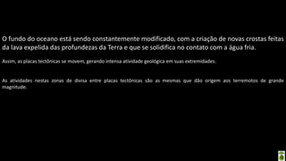 Apresentação elaborada pela Professora FERNANDA BRUM LOPES - Geografia
O fundo do oceano está sendo constantemente modificado, com a criação de novas crostas feitas
da lava expelida das profundezas da Terra e que se solidifica no contato com a água fria.
Assim, as placas tectônicas se movem, gerando intensa atividade geológica em suas extremidades.
As atividades nestas zonas de divisa entre placas tectônicas são as mesmas que dão origem aos terremotos de grande
magnitude.
 