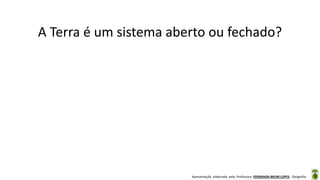 Apresentação elaborada pela Professora FERNANDA BRUM LOPES - Geografia
A Terra é um sistema aberto ou fechado?
 