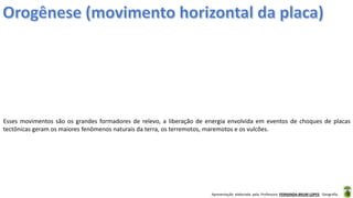Apresentação elaborada pela Professora FERNANDA BRUM LOPES - Geografia
Esses movimentos são os grandes formadores de relevo, a liberação de energia envolvida em eventos de choques de placas
tectônicas geram os maiores fenômenos naturais da terra, os terremotos, maremotos e os vulcões.
 