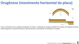 Apresentação elaborada pela Professora FERNANDA BRUM LOPES - Geografia
Esses movimentos são os grandes formadores de relevo, a liberação de energia envolvida em eventos de choques de placas
tectônicas geram os maiores fenômenos naturais da terra, os terremotos, maremotos e os vulcões.
 