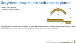 Apresentação elaborada pela Professora FERNANDA BRUM LOPES - Geografia
• produz dobras ou falhas
• ocorre em terrenos instáveis;
Esses movimentos são os grandes formadores de relevo, a liberação de energia envolvida em eventos de choques de placas
tectônicas geram os maiores fenômenos naturais da terra, os terremotos, maremotos e os vulcões.
 