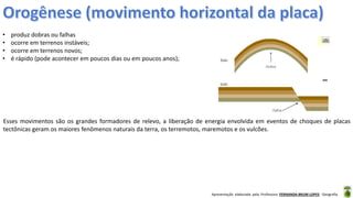 Apresentação elaborada pela Professora FERNANDA BRUM LOPES - Geografia
• produz dobras ou falhas
• ocorre em terrenos instáveis;
• ocorre em terrenos novos;
• é rápido (pode acontecer em poucos dias ou em poucos anos);
Esses movimentos são os grandes formadores de relevo, a liberação de energia envolvida em eventos de choques de placas
tectônicas geram os maiores fenômenos naturais da terra, os terremotos, maremotos e os vulcões.
 