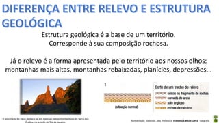 Apresentação elaborada pela Professora FERNANDA BRUM LOPES - Geografia
Estrutura geológica é a base de um território.
Corresponde à sua composição rochosa.
Já o relevo é a forma apresentada pelo território aos nossos olhos:
montanhas mais altas, montanhas rebaixadas, planícies, depressões...
O pico Dedo de Deus destaca-se em meio ao relevo montanhoso da Serra dos
Órgãos, no estado do Rio de Janeiro.
 