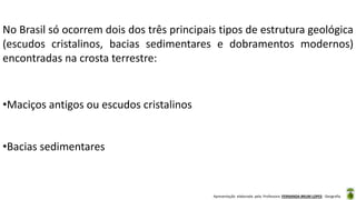 Apresentação elaborada pela Professora FERNANDA BRUM LOPES - Geografia
No Brasil só ocorrem dois dos três principais tipos de estrutura geológica
(escudos cristalinos, bacias sedimentares e dobramentos modernos)
encontradas na crosta terrestre:
•Maciços antigos ou escudos cristalinos
•Bacias sedimentares
 