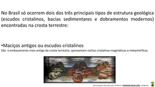Apresentação elaborada pela Professora FERNANDA BRUM LOPES - Geografia
No Brasil só ocorrem dois dos três principais tipos de estrutura geológica
(escudos cristalinos, bacias sedimentares e dobramentos modernos)
encontradas na crosta terrestre:
•Maciços antigos ou escudos cristalinos
São o embasamento mais antigo da crosta terrestre, apresentam rochas cristalinas magmáticas e metamórficas.
 