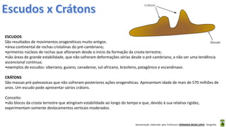 Apresentação elaborada pela Professora FERNANDA BRUM LOPES - Geografia
ESCUDOS
São resultados de movimentos orogenéticos muito antigos.
•área continental de rochas cristalinas do pré-cambriano;
•primeiros núcleos de rochas que afloraram desde o início da formação da crosta terrestre;
•são áreas de grande estabilidade, que não sofreram deformações sérias desde o pré-cambriano, a não ser uma tendência
ascencional contínua;
•exemplos de escudos: siberiano, guiano, canadense, sul-africano, brasileiro, patagônico e escandinavo.
CRÁTONS
São massas pré-paleozoicas que não sofreram posteriores ações orogenéticas. Apresentam idade de mais de 570 milhões de
anos. Um escudo pode apresentar vários crátons.
Conceito:
•são blocos da crosta terrestre que atingiram estabilidade ao longo do tempo e que, devido à sua relativa rigidez,
experimentam somente deslocamentos verticais moderados.
 