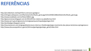 Apresentação elaborada pela Professora FERNANDA BRUM LOPES - Geografia
http://pt.slideshare.net/tojal7/terra-estrutura-geolgica-i
http://vitingeo.wikispaces.com/file/view/vis%c3%a3o_geral.jpg/223122930/1280x1016/vis%c3%a3o_geral.jpg
http://www.ecodebate.com.br/foto/140611.jpg
http://geoconceicao.blogspot.com.br/2012/07/os-cratons-ou-plataformas.html
http://www.cprm.gov.br/geoecoturismo/geoparques/chapada/geologia.html
http://profwelgeo.blogspot.com.br
http://soumaisenem.com.br/geografia/estrutura-interna-e-litosfera/geologia-movimento-das-placas-tectonicas-epirogenese-e
http://www.educacaopublica.rj.gov.br/oficinas/geologia/geologia_geral/index.html
 