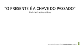 Apresentação elaborada pela Professora FERNANDA BRUM LOPES - Geografia
“O PRESENTE É A CHAVE DO PASSADO”
Charles Lyell – geólogo britânico
 