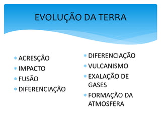 EVOLUÇÃO DA TERRA
TEMPO 1
 ACRESÇÃO
 IMPACTO
 FUSÃO
 DIFERENCIAÇÃO
TEMPO 2
 DIFERENCIAÇÃO
 VULCANISMO
 EXALAÇÃO DE
GASES
 FORMAÇÃO DA
ATMOSFERA
 