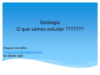 Geologia
O que vamos estudar ???????
Jhayson Carvalho
Jhaysoncarvalho@gmail.com
94 99209 1987
 