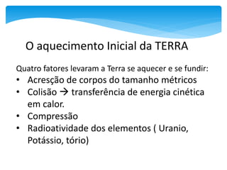 Quatro fatores levaram a Terra se aquecer e se fundir:
• Acresção de corpos do tamanho métricos
• Colisão  transferência de energia cinética
em calor.
• Compressão
• Radioatividade dos elementos ( Uranio,
Potássio, tório)
O aquecimento Inicial da TERRA
 