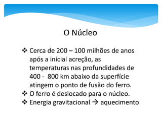  Cerca de 200 – 100 milhões de anos
após a inicial acreção, as
temperaturas nas profundidades de
400 - 800 km abaixo da superfície
atingem o ponto de fusão do ferro.
 O ferro é deslocado para o núcleo.
 Energia gravitacional  aquecimento
O Núcleo
 