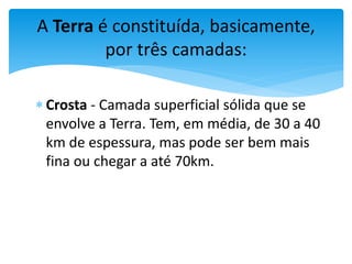  Crosta - Camada superficial sólida que se
envolve a Terra. Tem, em média, de 30 a 40
km de espessura, mas pode ser bem mais
fina ou chegar a até 70km.
A Terra é constituída, basicamente,
por três camadas:
 