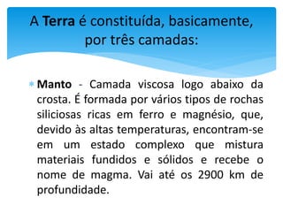  Manto - Camada viscosa logo abaixo da
crosta. É formada por vários tipos de rochas
siliciosas ricas em ferro e magnésio, que,
devido às altas temperaturas, encontram-se
em um estado complexo que mistura
materiais fundidos e sólidos e recebe o
nome de magma. Vai até os 2900 km de
profundidade.
A Terra é constituída, basicamente,
por três camadas:
 