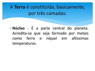  Núcleo - É a parte central do planeta.
Acredita-se que seja formado por metais
como ferro e níquel em altíssimas
temperaturas.
A Terra é constituída, basicamente,
por três camadas:
 