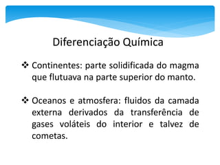  Continentes: parte solidificada do magma
que flutuava na parte superior do manto.
 Oceanos e atmosfera: fluidos da camada
externa derivados da transferência de
gases voláteis do interior e talvez de
cometas.
Diferenciação Química
 