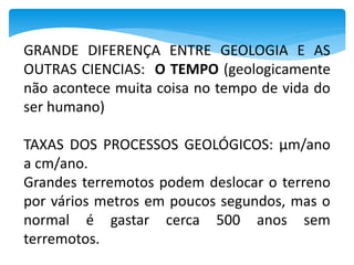 GRANDE DIFERENÇA ENTRE GEOLOGIA E AS
OUTRAS CIENCIAS: O TEMPO (geologicamente
não acontece muita coisa no tempo de vida do
ser humano)
TAXAS DOS PROCESSOS GEOLÓGICOS: μm/ano
a cm/ano.
Grandes terremotos podem deslocar o terreno
por vários metros em poucos segundos, mas o
normal é gastar cerca 500 anos sem
terremotos.
 