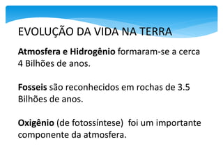 EVOLUÇÃO DA VIDA NA TERRA
Atmosfera e Hidrogênio formaram-se a cerca
4 Bilhões de anos.
Fosseis são reconhecidos em rochas de 3.5
Bilhões de anos.
Oxigênio (de fotossíntese) foi um importante
componente da atmosfera.2.5 bilhões de anos).
 