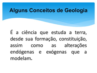 É a ciência que estuda a terra,
desde sua formação, constituição,
assim como as alterações
endógenas e exógenas que a
modelam.
Alguns Conceitos de Geologia
 