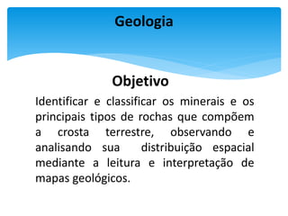 Objetivo
Identificar e classificar os minerais e os
principais tipos de rochas que compõem
a crosta terrestre, observando e
analisando sua distribuição espacial
mediante a leitura e interpretação de
mapas geológicos.
Geologia
 