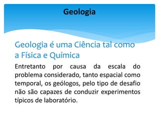 Geologia é uma Ciência tal como
a Física e Química
Entretanto por causa da escala do
problema considerado, tanto espacial como
temporal, os geólogos, pelo tipo de desafio
não são capazes de conduzir experimentos
típicos de laboratório.
Geologia
 