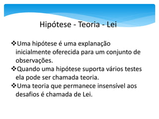 Uma hipótese é uma explanação
inicialmente oferecida para um conjunto de
observações.
Quando uma hipótese suporta vários testes
ela pode ser chamada teoria.
Uma teoria que permanece insensível aos
desafios é chamada de Lei.
Hipótese - Teoria - Lei
 